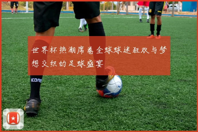 世界杯热潮席卷全球球迷狂欢与梦想交织的足球盛宴