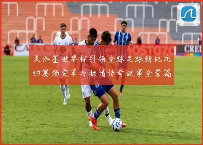 美加墨世界杯引领全球足球新纪元的赛场变革与激情传奇故事全景篇