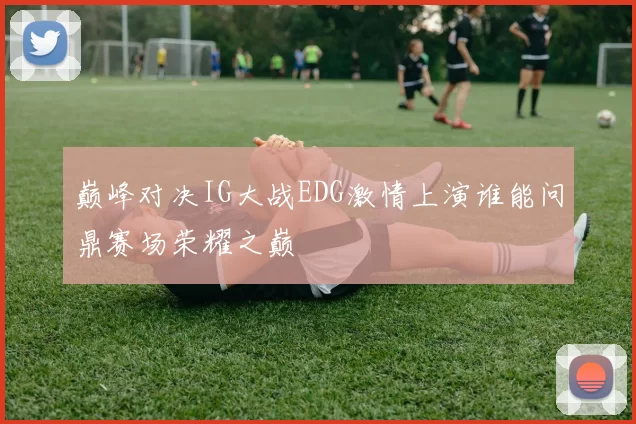 巅峰对决IG大战EDG激情上演谁能问鼎赛场荣耀之巅