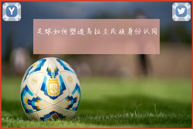 足球如何塑造乌拉圭民族身份认同