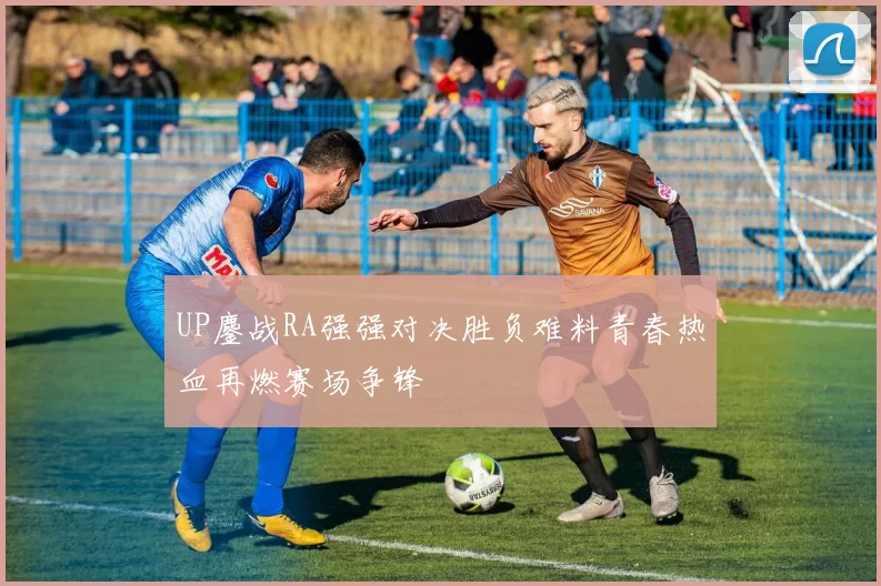 UP鏖战RA强强对决胜负难料青春热血再燃赛场争锋