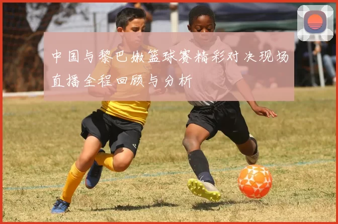 中国与黎巴嫩篮球赛精彩对决现场直播全程回顾与分析