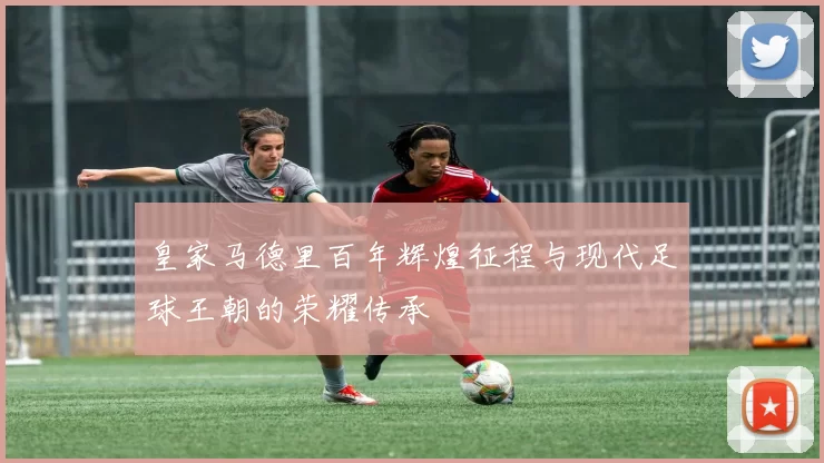 皇家马德里百年辉煌征程与现代足球王朝的荣耀传承