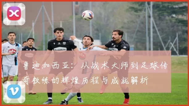 鲁迪加西亚：从战术大师到足球传奇教练的辉煌历程与成就解析