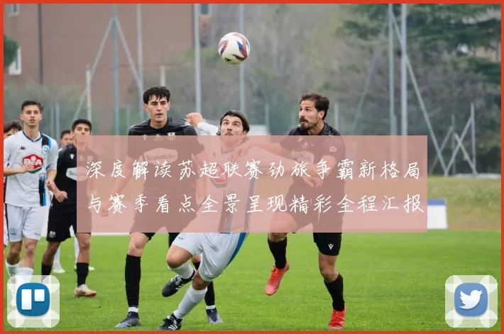 深度解读苏超联赛劲旅争霸新格局与赛季看点全景呈现精彩全程汇报