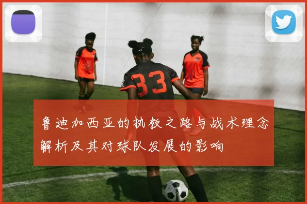 鲁迪加西亚的执教之路与战术理念解析及其对球队发展的影响