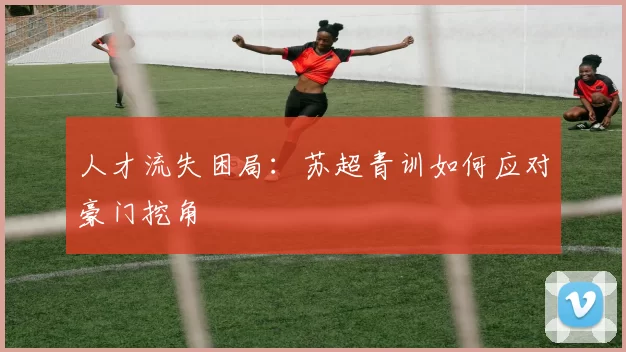 人才流失困局：苏超青训如何应对豪门挖角