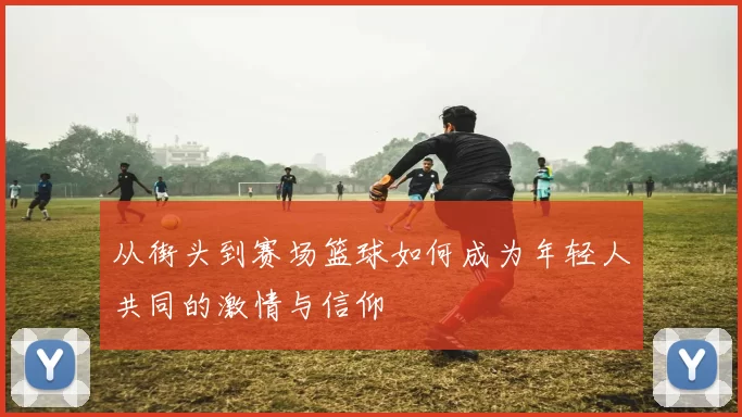 从街头到赛场篮球如何成为年轻人共同的激情与信仰