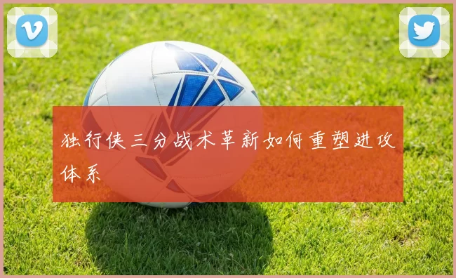 独行侠三分战术革新如何重塑进攻体系