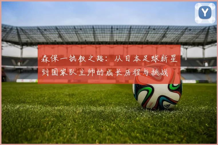 森保一执教之路：从日本足球新星到国家队主帅的成长历程与挑战