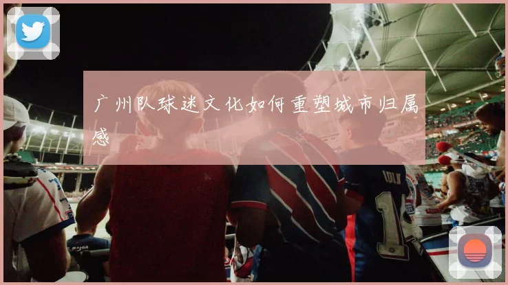 广州队球迷文化如何重塑城市归属感