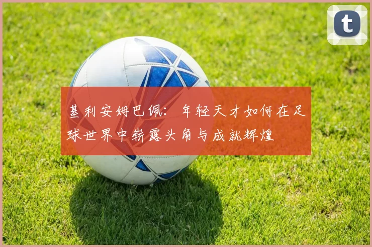 基利安姆巴佩：年轻天才如何在足球世界中崭露头角与成就辉煌